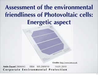 Assessment of the environmental
 friendliness of Photovoltaic cells:
          Energetic aspect




                                         Credits: http://www.eets.co.uk.

Amin Zayani 2806043   ERM   WS 2009/10     14.01.2010
Corporate Environmental Protection
                                                                           1
 