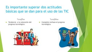 Es importante superar dos actitudes
básicas que se dan para el uso de las TIC
Tecnofilias
 Tendencia a la valoración del
progreso tecnológico.
Tecnofobias
 Completo rechazo al progreso
tecnológico.
 