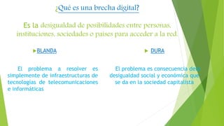 ¿Qué es una brecha digital?
Es la desigualdad de posibilidades entre personas,
instituciones, sociedades o países para acceder a la red.
BLANDA
El problema a resolver es
simplemente de infraestructuras de
tecnologías de telecomunicaciones
e informáticas
 DURA
El problema es consecuencia dela
desigualdad social y económica que
se da en la sociedad capitalista
 