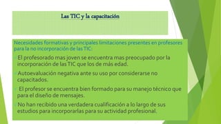 Las TIC y la capacitación
Necesidades formativas y principales limitaciones presentes en profesores
para la no incorporación de lasTIC:
El profesorado mas joven se encuentra mas preocupado por la
incorporación de lasTIC que los de más edad.
Autoevaluación negativa ante su uso por considerarse no
capacitados.
 El profesor se encuentra bien formado para su manejo técnico que
para el diseño de mensajes.
No han recibido una verdadera cualificación a lo largo de sus
estudios para incorporarlas para su actividad profesional.
 