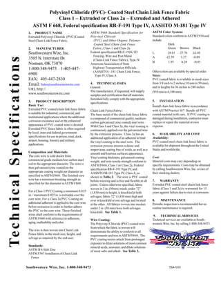 Polyvinyl Chloride (PVC)- Coated Steel Chain Link Fence Fabric
                                                              Class 1 – Extruded or Class 2a – Extruded and Adhered
                                                     ASTM F 668, Federal specification RR-F-191 Type IV, AASHTO M-181 Type IV
                                                1. PRODUCT NAME                                   ASTM F668 Standard Specification for              ASTM Color System:
                                                Extruded Polyvinyl Chloride (PVC) Coated          Polyvinyl Chloride                                Standard colors conform to ASTM F934 and
                                                Steel Chain Link Fence Fabric.                      (PVC) and Other Organic Polymer-                include:
                                                                                                    Coated Steel Chain Link Fence                               Dark
                                                2.    MANUFACTURER                                 Fabric, Class 1 and Class 2a                                 Green Brown Black
                                                Southwestern Wire, Inc.                           Federal specification RR-F-191K/1D                L           28.61 27.76       22.30
                                                                                                    Fencing, Wire and Post Metal                    A         -12.59     3.37     -0.09
                                                3505 N. Interstate Dr.
Te c h n i c a l S p e c i f i c a t i o n s

                                                                                                    (Chain-Link Fence Fabric), Type IV
                                                                                                                                                    B           1.95      4.28     -0.85
                                                Norman, OK 73070                                  American Association of State
                                                1-800-348-9473 1-405-447-                          Highway Transportation Officials
                                                                                                    (AASHTO) –181 Chain Link Fence,                 Other colors are available by special order.
                                                6900                                                 Type IV, Class A                               Sizes:
                                                FAX: 405-447-2830                                                                                   PVC coated fabric is available in mesh sizes
                                                Email: Sales@southwesternwire.com                 4. TECHNICAL DATA                                 from 3/8 inch to 2 inches (10 mm to 50 mm),
                                                                                                  General:                                          and in heights for 36 inches to 240 inches
                                                URL:http://
                                                                                                  The manufacturer, if requested, will supply       (910 mm to 6,100 mm).
                                                www.southwesternwire.com                          samples and certification that all materials
                                                                                                  furnished fully comply with the appropriate
                                                3. PRODUCT DESCRIPTION                                                                              5.   INSTALLATION
                                                                                                  specifications.
                                                Basic Use:                                                                                          Install chain link fence fabric in accordance
                                                Extruded PVC coated chain link fence fabric       Chain Link Fence Fabric:                          with ASTM Practice 567. Handle all PVC
                                                is suitable for industrial, commercial, and       The base metal of the chain link fence fabric     coated material with care. If PVC coating is
                                                institutional applications where the additional   is composed of commercial quality, medium-        damaged during installation, contractor must
                                                corrosion resistance and or the enhanced          carbon galvanized (zinc coated) steel wire.       replace or repair the material at own
                                                appearance of PVC coated wire is desired.         With Class I and Class 2a, the vinyl coating is   expense.
                                                Extruded PVC fence fabric is often required       continuously applied over the galvanized wire
                                                by local, state and federal government            by the extrusion process. Class 2a has an         6. AVAILABILITY AND COST
                                                specifications for use in prison, road, dock,     additional application of an adherent to bind     Availability:
                                                airport, housing, forestry and military           the vinyl coating to the steel wire. The          PVC-coated steel chain link fence fabric is
                                                applications.                                     extrusion process ensures a dense and             available for shipment throughout the United
                                                                                                  impervious coating free of voids, as well as a    States and worldwide.
                                                Composition and Materials:                        smooth and lustrous surfaces appearance.
                                                The core wire is cold drawn from                  Vinyl coating thickness, galvanized coating       Cost:
                                                commercial grade medium/low carbon steel          weight, and wire tensile strength conform to      Material costs may vary depending on
                                                rod to the appropriate diameter. The wire is      ASTM F668, Class 1 or Class 2a, Federal           specific requirements. Costs may be obtained
                                                then galvanized (zinc coated) to the              specification RR-F-191 Type IV, and               by calling Southwestern Wire, Inc. or one of
                                                appropriate coating weight per diameter as        AASHTO M-181 Type IV, Class A, as                 their stocking dealers.
                                                specified in ASTM F668. The finished core         shown in Table 2. The wire is PVC coated
                                                wire has a minimum breaking strength as           before weaving and is free and flexible at all    7.    WARRANTY
                                                specified for the diameter in ASTM F668.          joints. Unless otherwise specified, fabric        Extruded PVC coated steel chain link fence
                                                                                                  woven in 2 in. (50mm) mesh, under 72”             fabric (Class 1 and 2a) is warranted for 15
                                                For a Class 1 PVC Coating a minimum 0.015         (1,830 mm) in height, is knuckled at both         years against failure due to rust or corrosion.
                                                in. / maximum 0.025 in. is extruded over the      selvages; fabric 72” (1,830 mm) high and
                                                core wire. For a Class 2a PVC Coating an          over is knuckled at one selvage and twisted       8.    MAINTENANCE
                                                additional adherent is applied to the core wire   at the other. All fabrics woven into meshes       Periodic inspection is recommended but no
                                                before extrusion in order to further adhere       under 2 in. (50 mm) have both selvages            routine maintenance is required.
                                                the PVC to the core wire. These finished          knuckled. See Table 1.
                                                wires shall conform to the requirements of                                                          9. TECHINICAL SERVICES
                                                ASTM F668 with reference to adhesion,             Wire Coating:                                     Technical services are available at South-
                                                aging, malleability and color.                    The Polyvinyl Chloride (PVC) coated wire          western Wire, Inc. by calling 1-800-348-9473.
                                                                                                  from which the fabric is woven will
                                                The wire is then woven into Chain Link            demonstrate the ability to conform to all
                                                Fence fabric to the mesh size, height, and        requirements and test in ASTM F668. The
                                                selvage as required by the end user.              PVC coating resists attack from prolonged
                                                                                                  exposure to dilute solutions of most common
                                                Standards:                                        mineral acids, seawater, and dilute solutions
                                                ASTM B 6 Slab Zinc                                of most salts and alkali. See Table 3.
                                                ASTM F567 Installation of Chain Link
                                                  Fence


                                               Southwestern Wire, Inc. 1-800-348-9473                                                                            TS4-5/03
 