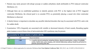 • Patients may rarely present with abrupt syncope or sudden arrhythmic death attributable to PVC-induced ventricular
fibrillation. [1]
• Although there are no established guidelines to identify patients with PVC at the highest risk of PVC triggered
ventricular fibrillation, the clinical pearl is to consider PVCs as potentially playing a causal role when ventricular
fibrillation is observed.
• A family history is important to elucidate any possible inherited disorders that may be associated with PVCs and a risk
for sudden death.
• Examination: VPCs frequently are associated with variable or decreased intensity of heart sounds, Bounding jugular
pulse (cannon a wave) from a loss of atrioventricular (AV) synchrony may be present.
[1] Singh P, Noheria A. ablation approaches for ventricular fibrillation.Curr Treat Options Cardiovasc Med. 2018; 20:21. doi: 10.1007/s11936-018-0612-4
 