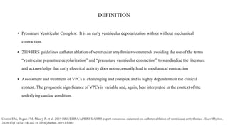 DEFINITION
• Premature Ventricular Complex: It is an early ventricular depolarization with or without mechanical
contraction.
• 2019 HRS guidelines catheter ablation of ventricular arrythmia recommends avoiding the use of the terms
“ventricular premature depolarization” and “premature ventricular contraction” to standardize the literature
and acknowledge that early electrical activity does not necessarily lead to mechanical contraction
• Assessment and treatment of VPCs is challenging and complex and is highly dependent on the clinical
context. The prognostic significance of VPCs is variable and, again, best interpreted in the context of the
underlying cardiac condition.
Cronin EM, Bogun FM, Maury P, et al. 2019 HRS/EHRA/APHRS/LAHRS expert consensus statement on catheter ablation of ventricular arrhythmias. Heart Rhythm.
2020;17(1):e2-e154. doi:10.1016/j.hrthm.2019.03.002
 