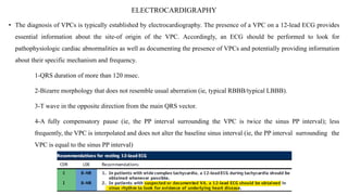 ELECTROCARDIGRAPHY
• The diagnosis of VPCs is typically established by electrocardiography. The presence of a VPC on a 12-lead ECG provides
essential information about the site-of origin of the VPC. Accordingly, an ECG should be performed to look for
pathophysiologic cardiac abnormalities as well as documenting the presence of VPCs and potentially providing information
about their specific mechanism and frequency.
1-QRS duration of more than 120 msec.
2-Bizarre morphology that does not resemble usual aberration (ie, typical RBBB/typical LBBB).
3-T wave in the opposite direction from the main QRS vector.
4-A fully compensatory pause (ie, the PP interval surrounding the VPC is twice the sinus PP interval); less
frequently, the VPC is interpolated and does not alter the baseline sinus interval (ie, the PP interval surrounding the
VPC is equal to the sinus PP interval)
 