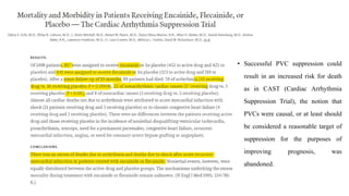 • Successful PVC suppression could
result in an increased risk for death
as in CAST (Cardiac Arrhythmia
Suppression Trial), the notion that
PVCs were causal, or at least should
be considered a reasonable target of
suppression for the purposes of
improving prognosis, was
abandoned.
 