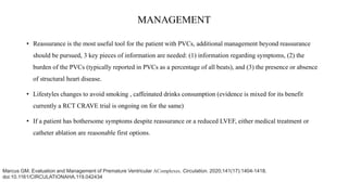 MANAGEMENT
• Reassurance is the most useful tool for the patient with PVCs, additional management beyond reassurance
should be pursued, 3 key pieces of information are needed: (1) information regarding symptoms, (2) the
burden of the PVCs (typically reported in PVCs as a percentage of all beats), and (3) the presence or absence
of structural heart disease.
• Lifestyles changes to avoid smoking , caffeinated drinks consumption (evidence is mixed for its benefit
currently a RCT CRAVE trial is ongoing on for the same)
• If a patient has bothersome symptoms despite reassurance or a reduced LVEF, either medical treatment or
catheter ablation are reasonable first options.
Marcus GM. Evaluation and Management of Premature Ventricular AComplexes. Circulation. 2020;141(17):1404-1418.
doi:10.1161/CIRCULATIONAHA.119.042434
 