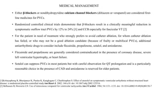 MEDICAL MANAGEMENT
• Either β-blockers or nondihydropyridine calcium channel blockers (diltiazem or verapamil) are considered first-
line medicines for PVCs.
• Randomized controlled clinical trials demonstrate that β-blockers result in a clinically meaningful reduction in
symptomatic outflow tract PVCs by 12% to 24% [1] and CCB especially for fascicular VT [2]
• For the patient in need of treatment who strongly prefers to avoid catheter ablation, for whom catheter ablation
has failed, or who may not be a good ablation candidate (because of frailty or multifocal PVCs), additional
antiarrhythmic drugs to consider include flecainide, propafenone, sotalol, and amiodarone.
• Flecainide and propafenone are generally considered contraindicated in the presence of coronary disease, severe
left ventricular hypertrophy, or heart failure.
• Sotalol can suppress PVCs in most patients but with careful observation for QT prolongation and is a particularly
reasonable choice in the presence of CAD and amiodarone is reserved for older patients.
[1]Krittayaphong R, Bhuripanyo K, Punlee K, Kangkagate C, Chaithiraphan S. Effect of atenolol on symptomatic ventricular arrhythmia without structural heart
disease: a randomized placebo-controlled study.Am Heart J. 2002; 144:e10. doi: 10.1067/mhj.2002.125516
[2] Belhassen B, Horowitz LN. Use of intravenous verapamil for ventricular tachycardia.Am J Cardiol. 1984; 54:1131–1133. doi: 10.1016/s0002-9149(84)80158-7
 