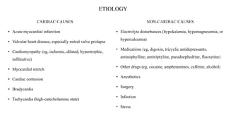 ETIOLOGY
CARDIAC CAUSES
• Acute myocardial infarction
• Valvular heart disease, especially mitral valve prolapse
• Cardiomyopathy (eg, ischemic, dilated, hypertrophic,
infiltrative)
• Myocardial stretch
• Cardiac contusion
• Bradycardia
• Tachycardia (high-catecholamine state)
NON-CARDIAC CAUSES
• Electrolyte disturbances (hypokalemia, hypomagnesemia, or
hypercalcemia)
• Medications (eg, digoxin, tricyclic antidepressants,
aminophylline, amitriptyline, pseudoephedrine, fluoxetine)
• Other drugs (eg, cocaine, amphetamines, caffeine, alcohol)
• Anesthetics
• Surgery
• Infection
• Stress
 