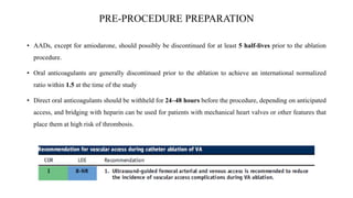 PRE-PROCEDURE PREPARATION
• AADs, except for amiodarone, should possibly be discontinued for at least 5 half-lives prior to the ablation
procedure.
• Oral anticoagulants are generally discontinued prior to the ablation to achieve an international normalized
ratio within 1.5 at the time of the study
• Direct oral anticoagulants should be withheld for 24–48 hours before the procedure, depending on anticipated
access, and bridging with heparin can be used for patients with mechanical heart valves or other features that
place them at high risk of thrombosis.
 