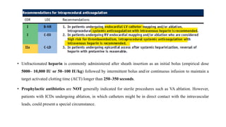 • Unfractionated heparin is commonly administered after sheath insertion as an initial bolus (empirical dose
5000– 10,000 IU or 50–100 IU/kg) followed by intermittent bolus and/or continuous infusion to maintain a
target activated clotting time (ACT) longer than 250–350 seconds.
• Prophylactic antibiotics are NOT generally indicated for sterile procedures such as VA ablation. However,
patients with ICDs undergoing ablation, in which catheters might be in direct contact with the intravascular
leads, could present a special circumstance.
 