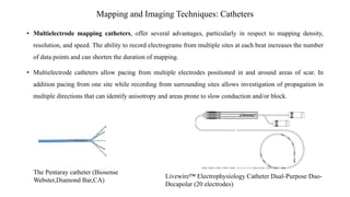 Mapping and Imaging Techniques: Catheters
• Multielectrode mapping catheters, offer several advantages, particularly in respect to mapping density,
resolution, and speed. The ability to record electrograms from multiple sites at each beat increases the number
of data points and can shorten the duration of mapping.
• Multielectrode catheters allow pacing from multiple electrodes positioned in and around areas of scar. In
addition pacing from one site while recording from surrounding sites allows investigation of propagation in
multiple directions that can identify anisotropy and areas prone to slow conduction and/or block.
The Pentaray catheter (Biosense
Webster,Diamond Bar,CA)
Livewire™ Electrophysiology Catheter Dual-Purpose Duo-
Decapolar (20 electrodes)
 