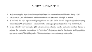 ACTIVATION MAPPING
1. Activation mapping is performed by recording of local electrograms from multiple sites during a PVC.
2. For focal PVCs, the earliest site of activation identifies the SOO and is the target of ablation.
3. At this site, the local bipolar electrogram precedes the QRS onset, and the unipolar signal filter setting
demonstrates a QS configuration , consistent with a centrifugal spread of activation away from the SOO.
4. In scar-related re-entry circuit, the QRS activation occurs when the impulse reaches the exit from the scar to
activate the contractile myocardium, In “exit sites,” electrograms can be fractionated and immediately
precede the onset of the QRS complex. Ablation at exit sites can terminate the tachycardia.
 