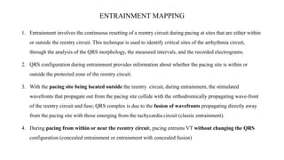 ENTRAINMENT MAPPING
1. Entrainment involves the continuous resetting of a reentry circuit during pacing at sites that are either within
or outside the reentry circuit. This technique is used to identify critical sites of the arrhythmia circuit,
through the analysis of the QRS morphology, the measured intervals, and the recorded electrograms.
2. QRS configuration during entrainment provides information about whether the pacing site is within or
outside the protected zone of the reentry circuit.
3. With the pacing site being located outside the reentry circuit, during entrainment, the stimulated
wavefronts that propagate out from the pacing site collide with the orthodromically propagating wave-front
of the reentry circuit and fuse; QRS complex is due to the fusion of wavefronts propagating directly away
from the pacing site with those emerging from the tachycardia circuit (classic entrainment).
4. During pacing from within or near the reentry circuit, pacing entrains VT without changing the QRS
configuration (concealed entrainment or entrainment with concealed fusion)
 
