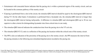 • Entrainment with concealed fusion indicates that the pacing site is within a protected region of the reentry circuit, and can
be located in the common pathway of the reentry circuit
• If pacing is performed from a site in the circuit, the stimulus-QRS interval should be equal to the electrogram-QRS interval
during VT. On the other hand, if stimulation is performed from a bystander site, the stimulus-QRS interval is longer than
the electrogram-QRS interval during tachycardia. A difference in stimulus-QRS and electrogram-QRS up to 30 ms was
superior to other criteria for distinguishing bystander sites from critical sites in one study.
• The stimulus-QRS interval indicates the conduction time from the pacing site to the VT exit site.
• The stimulus-QRS/VT CL ratio is a reflection of the pacing site location within the critical zone of the reentry circuit.
• The PPI is also an indication of the proximity of the pacing site to the reentry circuit ; the PPI measures the interval from
the pacing stimulus to the following non-stimulated depolarization recorded at the pacing site.
Cronin EM, Bogun FM, Maury P, et al. 2019 HRS/EHRA/APHRS/LAHRS expert consensus statement on catheter ablation of ventricular arrhythmias [published correction appears
in Europace. 2019 Aug 1;21(8):1144] [published correction appears in J Arrhythm. 2020 Jan 12;36(1):214]. Europace. 2019;21(8):1143-1144. doi:10.1093/europace/euz132
 