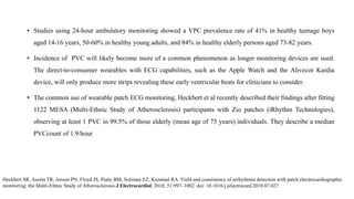 • Studies using 24-hour ambulatory monitoring showed a VPC prevalence rate of 41% in healthy teenage boys
aged 14-16 years, 50-60% in healthy young adults, and 84% in healthy elderly persons aged 73-82 years.
• Incidence of PVC will likely become more of a common phenomenon as longer monitoring devices are used.
The direct-to-consumer wearables with ECG capabilities, such as the Apple Watch and the Alivecor Kardia
device, will only produce more strips revealing these early ventricular beats for clinicians to consider.
• The common use of wearable patch ECG monitoring, Heckbert et al recently described their findings after fitting
1122 MESA (Multi-Ethnic Study of Atherosclerosis) participants with Zio patches (iRhythm Technologies),
observing at least 1 PVC in 99.5% of those elderly (mean age of 75 years) individuals. They describe a median
PVCcount of 1.9/hour
Heckbert SR, Austin TR, Jensen PN, Floyd JS, Psaty BM, Soliman EZ, Kronmal RA. Yield and consistency of arrhythmia detection with patch electrocardiographic
monitoring: the Multi-Ethnic Study of Atherosclerosis.J Electrocardiol. 2018; 51:997–1002. doi: 10.1016/j.jelectrocard.2018.07.027
 