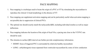 PACE MAPPING
1. Pace mapping is a technique used to locate the origin of a PVC or VT by stimulating the myocardium to
reproduce the clinical 12-lead morphology in the absence of VT
2. Pace mapping can supplement activation mapping and can be particularly useful when activation mapping is
not possible due to suppression of clinical PVCs
3. The optimal site should exactly match the tachycardia QRS, including individual notches as well as major
deflections
4. Pace mapping indicates the location of the origin of focal VAs; a pacing rate close to the VT/PVC rate
should be used.
5. The stimulus to-surface QRS interval can further provide complementary information.
• SHORT: focus of triggered PVC is surrounded by relatively healthy myocardium
• LONG : arrhythmogenic tissue separated from ventricular myocardium by zones of slow conduction
 
