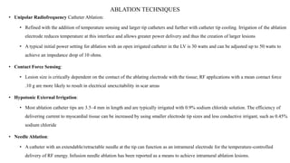 ABLATION TECHNIQUES
• Unipolar Radiofrequency Catheter Ablation:
• Refined with the addition of temperature sensing and larger tip catheters and further with catheter tip cooling. Irrigation of the ablation
electrode reduces temperature at this interface and allows greater power delivery and thus the creation of larger lesions
• A typical initial power setting for ablation with an open irrigated catheter in the LV is 30 watts and can be adjusted up to 50 watts to
achieve an impedance drop of 10 ohms.
• Contact Force Sensing:
• Lesion size is critically dependent on the contact of the ablating electrode with the tissue; RF applications with a mean contact force
.10 g are more likely to result in electrical unexcitability in scar areas
• Hypotonic External Irrigation:
• Most ablation catheter tips are 3.5–4 mm in length and are typically irrigated with 0.9% sodium chloride solution. The efficiency of
delivering current to myocardial tissue can be increased by using smaller electrode tip sizes and less conductive irrigant, such as 0.45%
sodium chloride
• Needle Ablation:
• A catheter with an extendable/retractable needle at the tip can function as an intramural electrode for the temperature-controlled
delivery of RF energy. Infusion needle ablation has been reported as a means to achieve intramural ablation lesions.
 