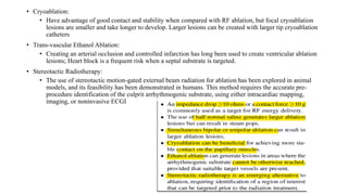 • Cryoablation:
• Have advantage of good contact and stability when compared with RF ablation, but focal cryoablation
lesions are smaller and take longer to develop. Larger lesions can be created with larger tip cryoablation
catheters
• Trans-vascular Ethanol Ablation:
• Creating an arterial occlusion and controlled infarction has long been used to create ventricular ablation
lesions; Heart block is a frequent risk when a septal substrate is targeted.
• Stereotactic Radiotherapy:
• The use of stereotactic motion-gated external beam radiation for ablation has been explored in animal
models, and its feasibility has been demonstrated in humans. This method requires the accurate pre-
procedure identification of the culprit arrhythmogenic substrate, using either intracardiac mapping,
imaging, or noninvasive ECGI
 