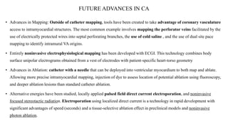 FUTURE ADVANCES IN CA
• Advances in Mapping: Outside of catheter mapping, tools have been created to take advantage of coronary vasculature
access to intramyocardial structures. The most common example involves mapping the perforator veins facilitated by the
use of electrically protected wires into septal perforating branches, the use of cold saline , and the use of dual site pace
mapping to identify intramural VA origins.
• Entirely noninvasive electrophysiological mapping has been developed with ECGI. This technology combines body
surface unipolar electrograms obtained from a vest of electrodes with patient-specific heart-torso geometry
• Advances in Ablation: catheter with a needle that can be deployed into ventricular myocardium to both map and ablate.
Allowing more precise intramyocardial mapping, injection of dye to assess location of potential ablation using fluoroscopy,
and deeper ablation lesions than standard catheter ablation.
• Alternative energies have been studied, locally applied pulsed field direct current electroporation, and noninvasive
focused stereotactic radiation. Electroporation using localized direct current is a technology in rapid development with
significant advantages of speed (seconds) and a tissue-selective ablation effect in preclinical models and noninvasive
photon ablation.
 