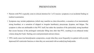 PRESENTATION
• Patients with PVCs typically come to clinical attention for 1 of 2 reasons: symptoms or an incidental finding on
medical examination.
• Symptoms may include palpitations (which may manifest as chest discomfort, a sensation of an intermittently
strong heartbeat, or a sensation of skipped or irregular heartbeats), presyncope, dyspnea, and fatigue. The
symptom is often not attributable to the PVC itself, but rather the sensation of the particularly strong heartbeat
that occurs because of the prolonged ventricular filling time after that PVC, resulting in an enhanced stroke
volume along the Frank- Starling curve and potentiated calcium release.
• VPCs rarely cause true hemodynamic compromise, except when they occur frequently in a patient with severely
depressed left ventricular function or when they are associated with an underlying bradycardia.
 