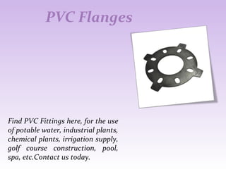 PVC Flanges
Find PVC Fittings here, for the use
of potable water, industrial plants,
chemical plants, irrigation supply,
golf course construction, pool,
spa, etc.Contact us today.
 