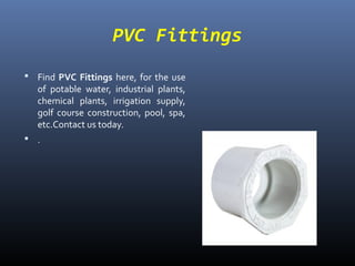 PVC Fittings
 Find PVC Fittings here, for the use
of potable water, industrial plants,
chemical plants, irrigation supply,
golf course construction, pool, spa,
etc.Contact us today.
 .
 