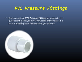 PVC Pressure Fittings
Once you set out PVC Pressure Fittings for a project, it is
quite essential that you have knowledge of their sizes. It is
an eco-friendly plastic that contains 57% chlorine.