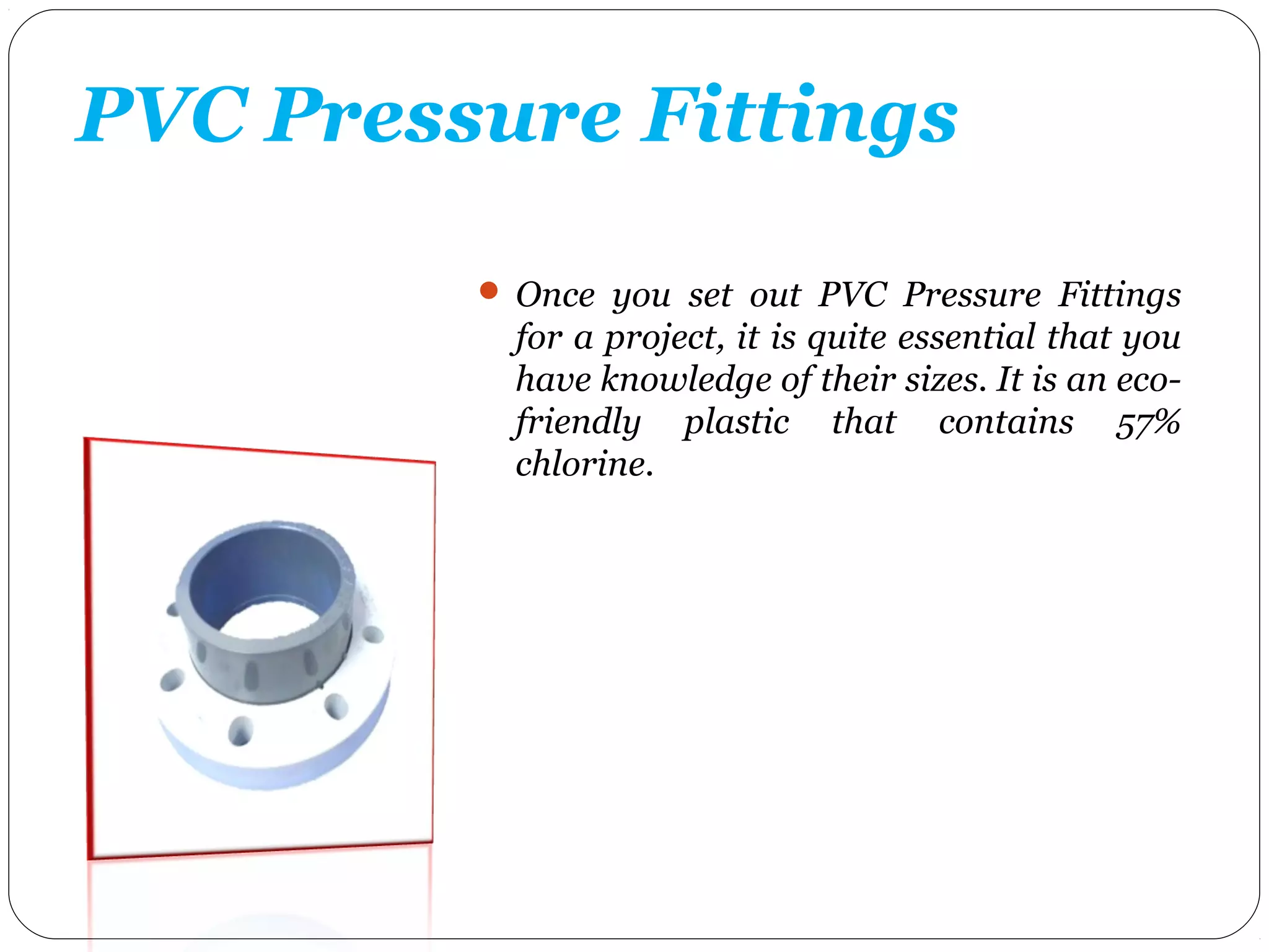 PVC Pressure Fittings
Once you set out PVC Pressure Fittings
for a project, it is quite essential that you
have knowledge of their sizes. It is an eco-
friendly plastic that contains 57%
chlorine.
