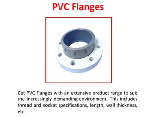 PVC Flanges
Get PVC Flanges with an extensive product range to suit
the increasingly demanding environment. This includes
thread and socket specifications, length, wall thickness,
etc.
 