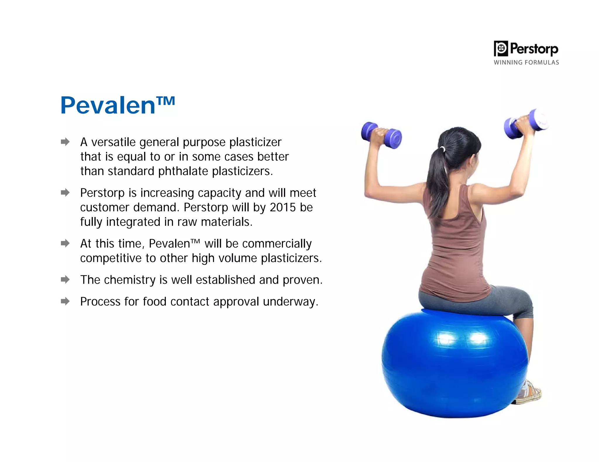 Pevalen™
A versatile general purpose plasticizer
that is equal to or in some cases better
than standard phthalate plasticizers.
Perstorp is increasing capacity and will meet
customer demand. Perstorp will by 2015 be
fully integrated in raw materials.
At this time, Pevalen™ will be commercially
competitive to other high volume plasticizers.
The chemistry is well established and proven.
Process for food contact approval underway.
 