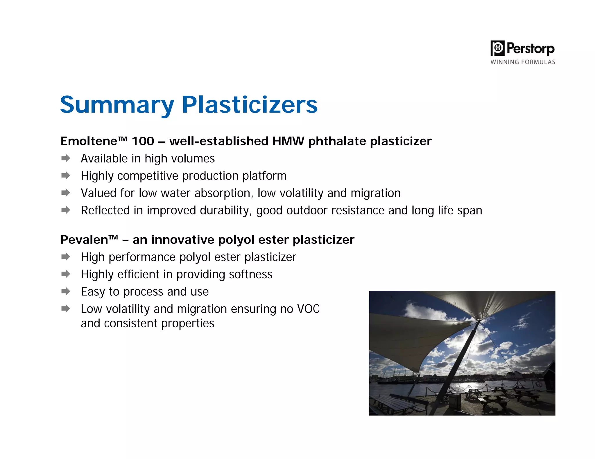Summary Plasticizers
Emoltene™ 100 – well-established HMW phthalate plasticizer
Available in high volumes
Highly competitive production platform
Valued for low water absorption, low volatility and migration
Reflected in improved durability, good outdoor resistance and long life span
Pevalen™ – an innovative polyol ester plasticizer
High performance polyol ester plasticizer
Highly efficient in providing softness
Easy to process and use
Low volatility and migration ensuring no VOC
and consistent properties
 