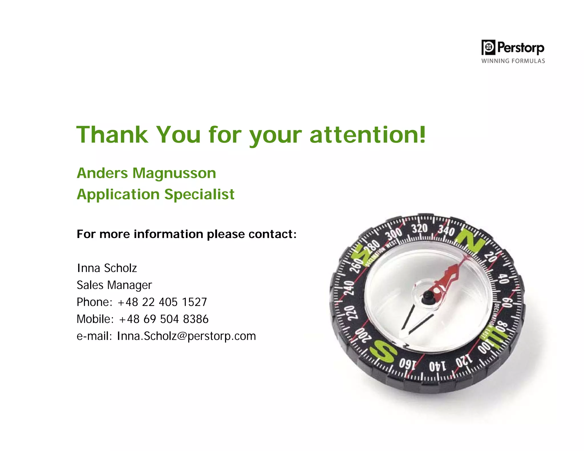 Thank You for your attention!
Anders Magnusson
Application Specialist
For more information please contact:
Inna Scholz
Sales Manager
Phone: +48 22 405 1527
Mobile: +48 69 504 8386
e-mail: Inna.Scholz@perstorp.com
 