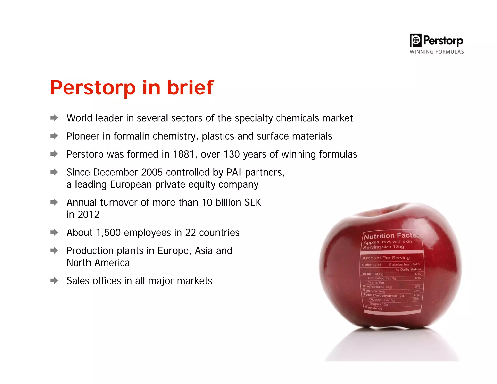 Perstorp in brief
World leader in several sectors of the specialty chemicals market
Pioneer in formalin chemistry, plastics and surface materials
Perstorp was formed in 1881, over 130 years of winning formulas
Since December 2005 controlled by PAI partners,
a leading European private equity company
Annual turnover of more than 10 billion SEK
in 2012
About 1,500 employees in 22 countries
Production plants in Europe, Asia and
North America
Sales offices in all major markets
 