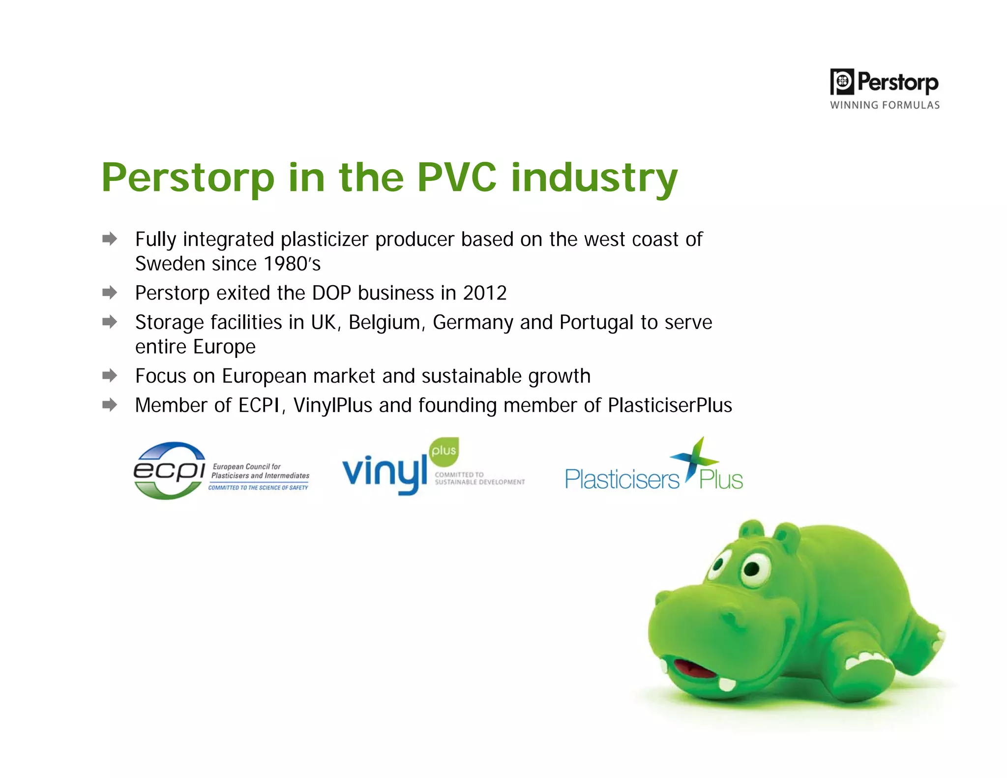 Perstorp in the PVC industry
Fully integrated plasticizer producer based on the west coast of
Sweden since 1980’s
Perstorp exited the DOP business in 2012
Storage facilities in UK, Belgium, Germany and Portugal to serve
entire Europe
Focus on European market and sustainable growth
Member of ECPI, VinylPlus and founding member of PlasticiserPlus
 