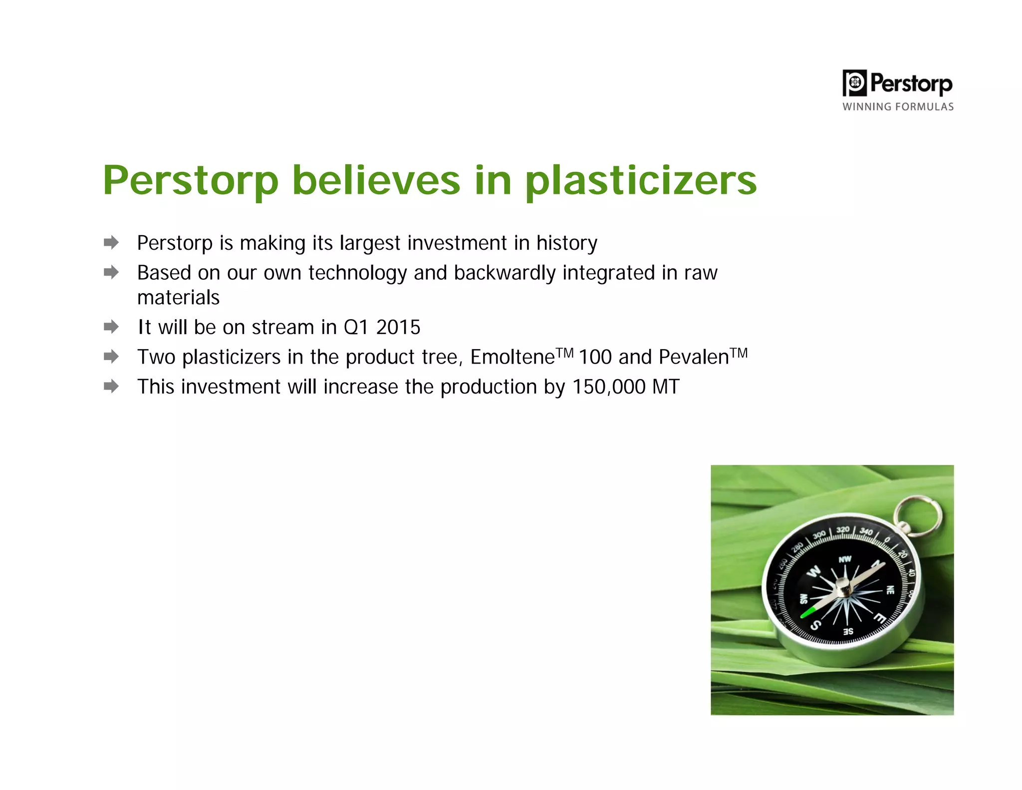 Perstorp believes in plasticizers
Perstorp is making its largest investment in history
Based on our own technology and backwardly integrated in raw
materials
It will be on stream in Q1 2015
Two plasticizers in the product tree, EmolteneTM 100 and PevalenTM
This investment will increase the production by 150,000 MT
 