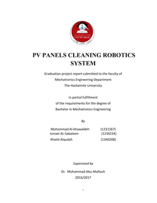 i
PV PANELS CLEANING ROBOTICS
SYSTEM
Graduation project report submitted to the faculty of
Mechatronics Engineering Department
The Hashemite University
in partial fulfillment
of the requirements for the degree of
Bachelor in Mechatronics Engineering
By
Mohammad Al-khawaldeh (1231567)
Ismael AL-Sabateen (1234224)
Khalid Alqudah (1340208)
Supervised by
Dr. Mohammad Abu-Mallouh
2016/2017
 