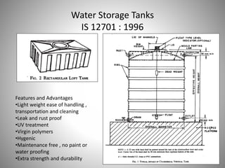Water Storage Tanks
IS 12701 : 1996
Features and Advantages
•Light weight ease of handling ,
transportation and cleaning
•Leak and rust proof
•UV treatment
•Virgin polymers
•Hygenic
•Maintenance free , no paint or
water proofing
•Extra strength and durability
 
