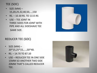 TEE (SOC)
• SIZE (MM) –
15,20,25,32,40,50,…,150
• RS. – 10.30 RS. TO 1115 RS
• USE – TEE JOINT IN
THREE SIDES FOR JOINT WITH
PIPE AND ALL SIDESHAVE TEE
SAME SIZE.
REDUCER TEE (SOC)
• SIZE (MM) –
20*15,25*15,….,50*40.
• RS. – 14.70 TO 87.10
• USE – REDUCER TEE IN ONE SIDE
15MM SO ANOTHER TWO SIDE
20MM THAT’S CALLED REDUCER
TEE.
 