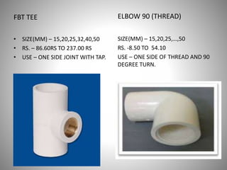 FBT TEE
• SIZE(MM) – 15,20,25,32,40,50
• RS. – 86.60RS TO 237.00 RS
• USE – ONE SIDE JOINT WITH TAP.
ELBOW 90 (THREAD)
SIZE(MM) – 15,20,25,…,50
RS. -8.50 TO 54.10
USE – ONE SIDE OF THREAD AND 90
DEGREE TURN.
 