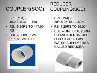 COUPLER(SOC)
• SIZE(MM) -
15,20,25,32,…,150
• RS. -5.20RS TO 447.00
RS
• USE – JOINT TWO
PIPES TWO SIDE
AVAILABLE.
REDUCER
COUPLING(SOC)
• SIZE(MM) –
20*15,25*15,….,50*40
• RS. 7.25RS TO 39.00
• USE – ONE SIDE 25MM
SO ANOTHER 15. USE
FOR HIGH TO LAW
WATER SUPPLY THA’S
CALLED REDUCER .
 