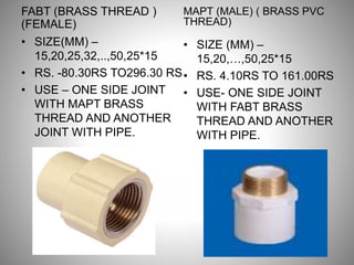 FABT (BRASS THREAD )
(FEMALE)
• SIZE(MM) –
15,20,25,32,..,50,25*15
• RS. -80.30RS TO296.30 RS
• USE – ONE SIDE JOINT
WITH MAPT BRASS
THREAD AND ANOTHER
JOINT WITH PIPE.
MAPT (MALE) ( BRASS PVC
THREAD)
• SIZE (MM) –
15,20,…,50,25*15
• RS. 4.10RS TO 161.00RS
• USE- ONE SIDE JOINT
WITH FABT BRASS
THREAD AND ANOTHER
WITH PIPE.
 