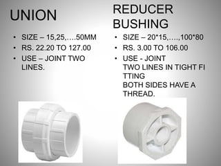 UNION
• SIZE – 15,25,….50MM
• RS. 22.20 TO 127.00
• USE – JOINT TWO
LINES.
REDUCER
BUSHING
• SIZE – 20*15,….,100*80
• RS. 3.00 TO 106.00
• USE - JOINT
TWO LINES IN TIGHT FI
TTING
BOTH SIDES HAVE A
THREAD.
 