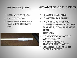 ADVANTAGE OF PVC PIPES
• PRESSURE RESISTANCE
• LONG TERM DURABILITY
• PVC PRESSURE PIPES ARE
DESIGNED THEORETICALLY FOR
50 YEARS BUT CAN LAST MORE
THAN
100 YEARS
• NO MODIFICATION OF THE
WATER QUALITY
• NO TASTE OR SMELL
TRANSFERRED TO WATER
• EXCELLENT RESISTANCE TO
BACTERIA GROWTH
TANK ADAPTER (LONG )
• SIZE(MM) -15,20,25,…,50
• RS. -23.00 TO 81.00
• USE – ONE SIDE JOINT WITH
TANK AND ANOTHER WITH
PIPE.
 