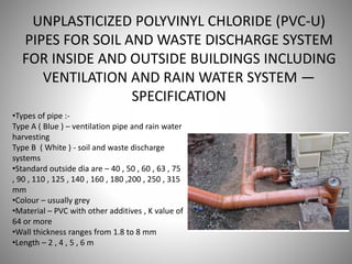 UNPLASTICIZED POLYVINYL CHLORIDE (PVC-U)
PIPES FOR SOIL AND WASTE DISCHARGE SYSTEM
FOR INSIDE AND OUTSIDE BUILDINGS INCLUDING
VENTILATION AND RAIN WATER SYSTEM —
SPECIFICATION
•Types of pipe :-
Type A ( Blue ) – ventilation pipe and rain water
harvesting
Type B ( White ) - soil and waste discharge
systems
•Standard outside dia are – 40 , 50 , 60 , 63 , 75
, 90 , 110 , 125 , 140 , 160 , 180 ,200 , 250 , 315
mm
•Colour – usually grey
•Material – PVC with other additives , K value of
64 or more
•Wall thickness ranges from 1.8 to 8 mm
•Length – 2 , 4 , 5 , 6 m
 