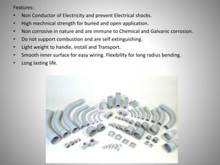 Features:
• Non Conductor of Electricity and prevent Electrical shocks.
• High mechnical strength for buried and open application.
• Non corrosive in nature and are immune to Chemical and Galvanic corrosion.
• Do not support combustion and are self extinguishing.
• Light weight to handle, install and Transport.
• Smooth inner surface for easy wiring. Flexibility for long radius bending.
• Long lasting life.
 