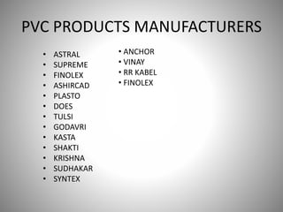 PVC PRODUCTS MANUFACTURERS
• ASTRAL
• SUPREME
• FINOLEX
• ASHIRCAD
• PLASTO
• DOES
• TULSI
• GODAVRI
• KASTA
• SHAKTI
• KRISHNA
• SUDHAKAR
• SYNTEX
• ANCHOR
• VINAY
• RR KABEL
• FINOLEX
 