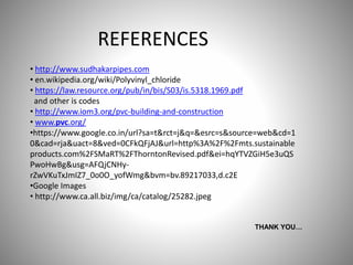 THANK YOU…
REFERENCES
• http://www.sudhakarpipes.com
• en.wikipedia.org/wiki/Polyvinyl_chloride
• https://law.resource.org/pub/in/bis/S03/is.5318.1969.pdf
and other is codes
• http://www.iom3.org/pvc-building-and-construction
• www.pvc.org/
•https://www.google.co.in/url?sa=t&rct=j&q=&esrc=s&source=web&cd=1
0&cad=rja&uact=8&ved=0CFkQFjAJ&url=http%3A%2F%2Fmts.sustainable
products.com%2FSMaRT%2FThorntonRevised.pdf&ei=hqYTVZGiH5e3uQS
PwoHwBg&usg=AFQjCNHy-
rZwVKuTxJmIZ7_0o0O_yofWmg&bvm=bv.89217033,d.c2E
•Google Images
• http://www.ca.all.biz/img/ca/catalog/25282.jpeg
 
