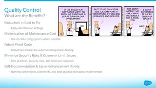 ​ Reduction in Cost to Fix
•  Early identiﬁcation of Bugs
​ Minimization of Maintenance Cost
•  Use of click-conﬁg options when possible
​ Future-Proof Code
•  Robust test classes for automated regression testing
​ Minimize Security Risks & Governor Limit Issues
•  Best practices, security risks, and limits are reviewed
​ Self-Documentation & Easier Enhancement Ability
•  Naming conventions, comments, and best practice standards implemented
What are the Beneﬁts?
Quality Control
 