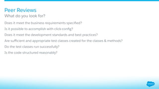 ​ Does it meet the business requirements speciﬁed?
​ Is it possible to accomplish with click-conﬁg?
​ Does it meet the development standards and best practices?
​ Are suﬃcient and appropriate test classes created for the classes & methods?
​ Do the test classes run successfully?
​ Is the code structured reasonably?
What do you look for?
Peer Reviews
 
