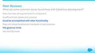 ​ Does not meet all requirements for component
​ Insuﬃcient test classes and scenarios
​ Could be accomplished with other functionality
​ Does not follow development standards or best practices
​ Hits governor limits
​ Has security issues
What are some common issues found here with Salesforce development?
Peer Reviews
 
